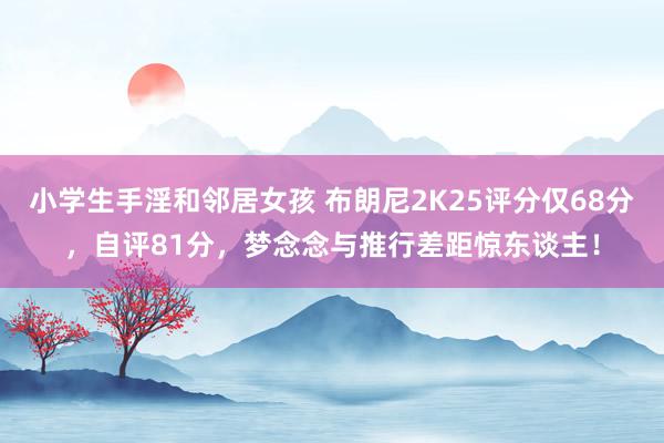 小学生手淫和邻居女孩 布朗尼2K25评分仅68分，自评81分，梦念念与推行差距惊东谈主！