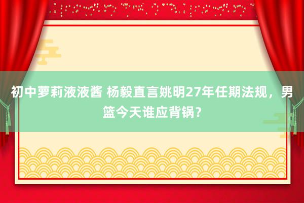 初中萝莉液液酱 杨毅直言姚明27年任期法规，男篮今天谁应背锅？