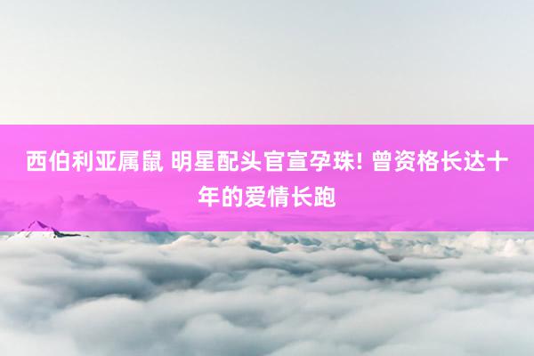 西伯利亚属鼠 明星配头官宣孕珠! 曾资格长达十年的爱情长跑