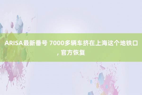 ARISA最新番号 7000多辆车挤在上海这个地铁口, 官方恢复