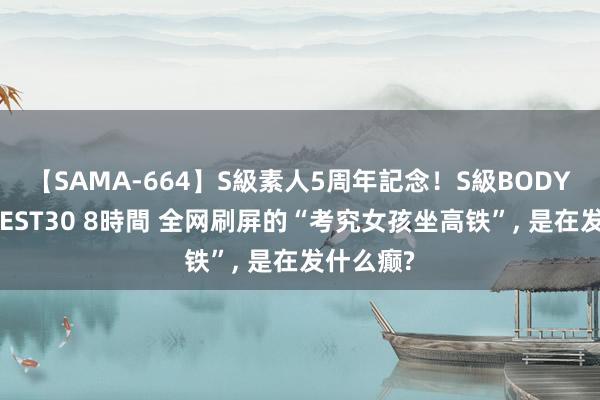 【SAMA-664】S級素人5周年記念！S級BODY中出しBEST30 8時間 全网刷屏的“考究女孩坐高铁”, 是在发什么癫?