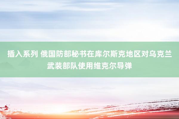 插入系列 俄国防部秘书在库尔斯克地区对乌克兰武装部队使用维克尔导弹