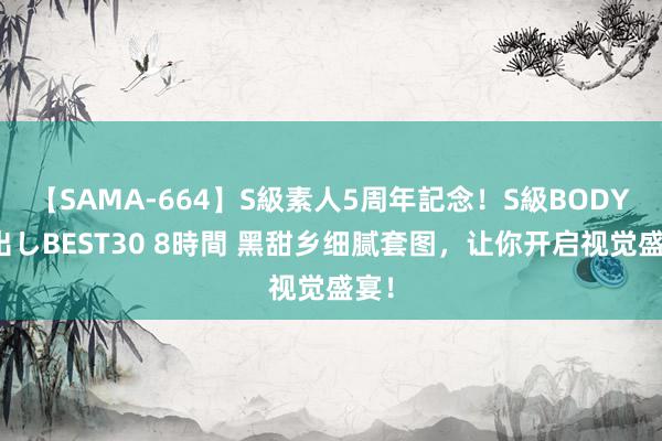 【SAMA-664】S級素人5周年記念！S級BODY中出しBEST30 8時間 黑甜乡细腻套图，让你开启视觉盛宴！