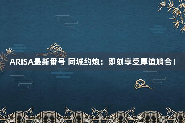 ARISA最新番号 同城约炮：即刻享受厚谊鸠合！