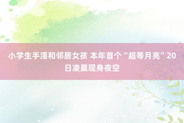 小学生手淫和邻居女孩 本年首个“超等月亮”20日凌晨现身夜空