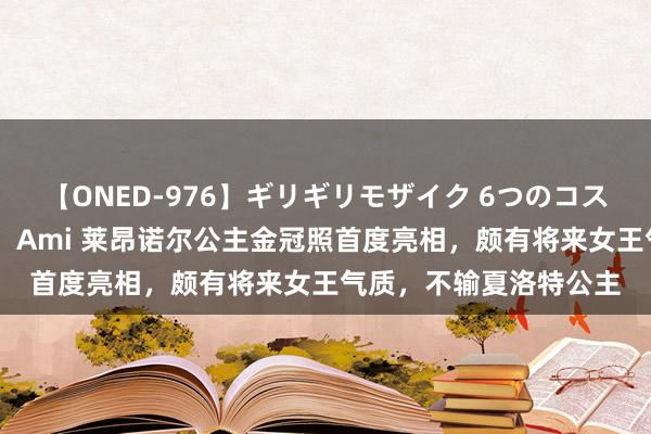 【ONED-976】ギリギリモザイク 6つのコスチュームでパコパコ！ Ami 莱昂诺尔公主金冠照首度亮相，颇有将来女王气质，不输夏洛特公主