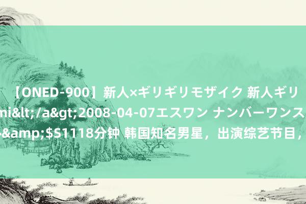 【ONED-900】新人×ギリギリモザイク 新人ギリギリモザイク Ami</a>2008-04-07エスワン ナンバーワンスタイル&$S1118分钟 韩国知名男星，出演综艺节目，冲破畅达15集最高收视率，排行第一