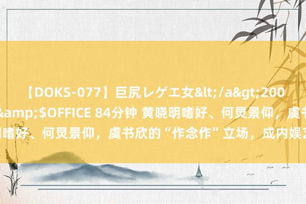 【DOKS-077】巨尻レゲエ女</a>2009-05-01OFFICE K’S&$OFFICE 84分钟 黄晓明嗜好、何炅景仰，虞书欣的“作念作”立场，成内娱艺东谈主教科书