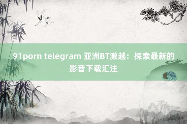 91porn telegram 亚洲BT激越：探索最新的影音下载汇注