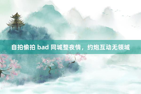 自拍偷拍 bad 同城整夜情，约炮互动无领域