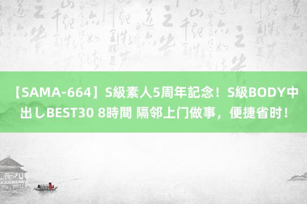 【SAMA-664】S級素人5周年記念！S級BODY中出しBEST30 8時間 隔邻上门做事，便捷省时！