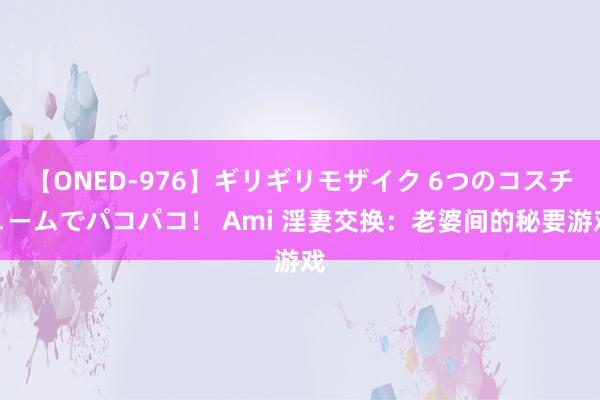 【ONED-976】ギリギリモザイク 6つのコスチュームでパコパコ！ Ami 淫妻交换：老婆间的秘要游戏