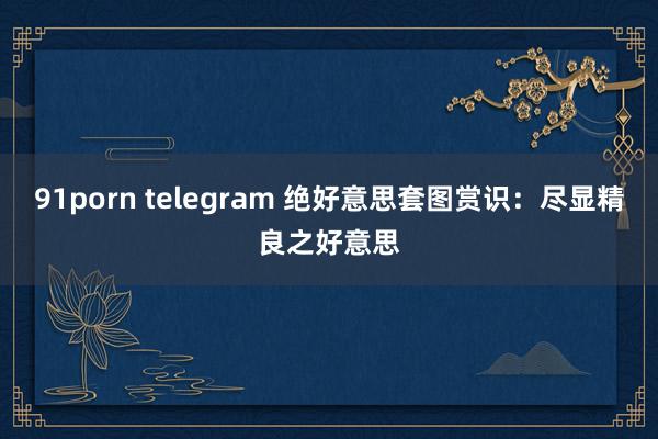 91porn telegram 绝好意思套图赏识：尽显精良之好意思