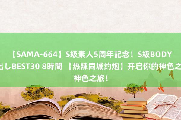 【SAMA-664】S級素人5周年記念！S級BODY中出しBEST30 8時間 【热辣同城约炮】开启你的神色之旅！