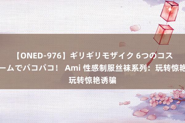 【ONED-976】ギリギリモザイク 6つのコスチュームでパコパコ！ Ami 性感制服丝袜系列：玩转惊艳诱骗