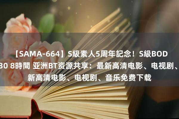 【SAMA-664】S級素人5周年記念！S級BODY中出しBEST30 8時間 亚洲BT资源共享：最新高清电影、电视剧、音乐免费下载