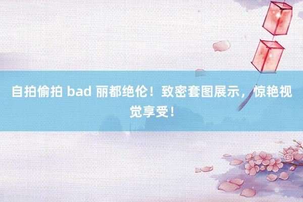 自拍偷拍 bad 丽都绝伦！致密套图展示，惊艳视觉享受！