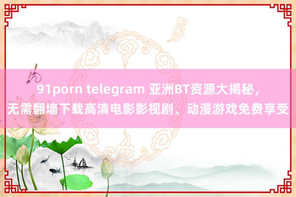 91porn telegram 亚洲BT资源大揭秘，无需翻墙下载高清电影影视剧、动漫游戏免费享受