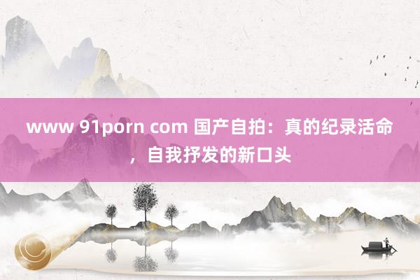 www 91porn com 国产自拍：真的纪录活命，自我抒发的新口头