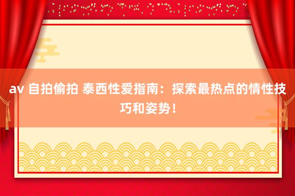 av 自拍偷拍 泰西性爱指南：探索最热点的情性技巧和姿势！