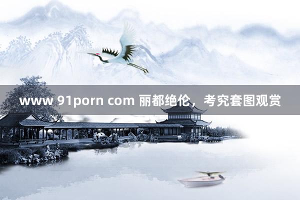 www 91porn com 丽都绝伦，考究套图观赏