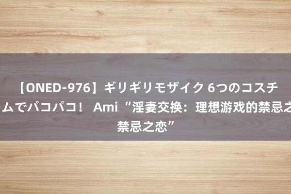 【ONED-976】ギリギリモザイク 6つのコスチュームでパコパコ！ Ami “淫妻交换：理想游戏的禁忌之恋”