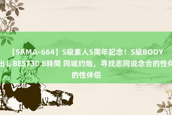 【SAMA-664】S級素人5周年記念！S級BODY中出しBEST30 8時間 同城约炮，寻找志同说念合的性伴侣