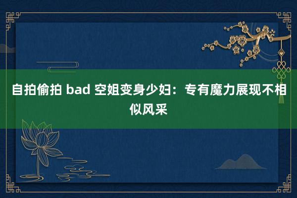 自拍偷拍 bad 空姐变身少妇：专有魔力展现不相似风采