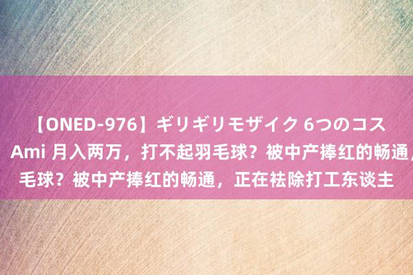 【ONED-976】ギリギリモザイク 6つのコスチュームでパコパコ！ Ami 月入两万，打不起羽毛球？被中产捧红的畅通，正在袪除打工东谈主