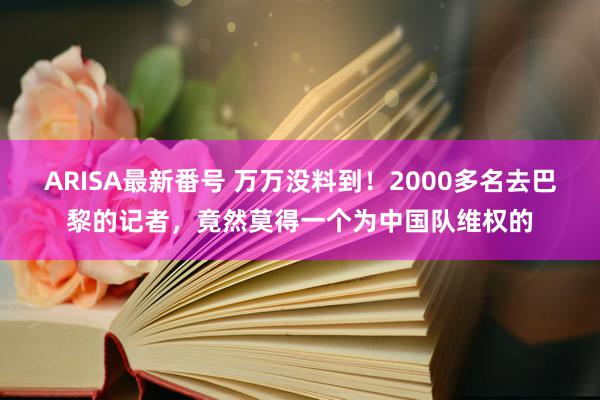 ARISA最新番号 万万没料到！2000多名去巴黎的记者，竟然莫得一个为中国队维权的