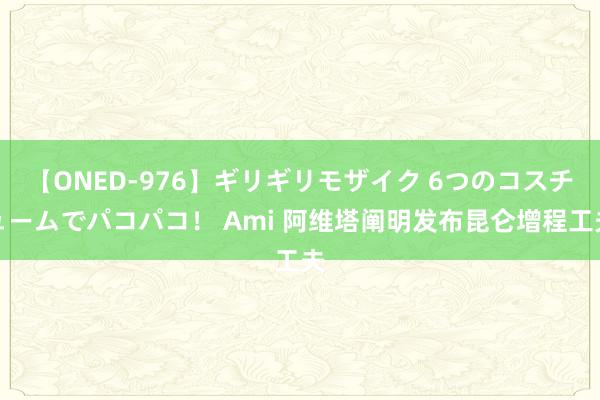 【ONED-976】ギリギリモザイク 6つのコスチュームでパコパコ！ Ami 阿维塔阐明发布昆仑增程工夫