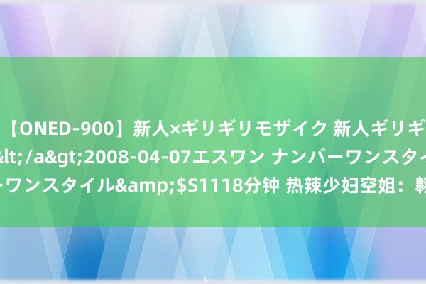 【ONED-900】新人×ギリギリモザイク 新人ギリギリモザイク Ami</a>2008-04-07エスワン ナンバーワンスタイル&$S1118分钟 热辣少妇空姐：翱游高空中的性感魔力