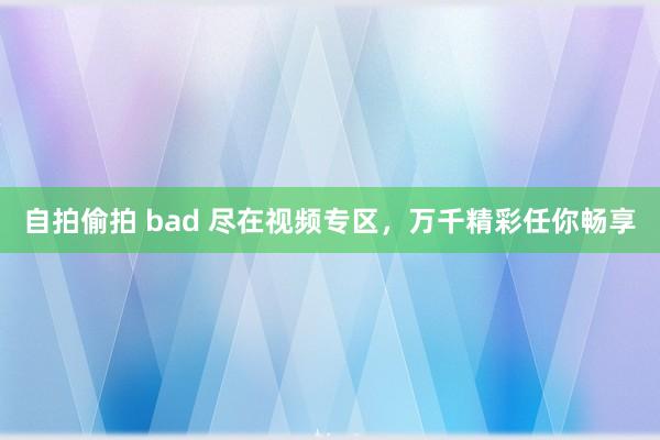 自拍偷拍 bad 尽在视频专区，万千精彩任你畅享