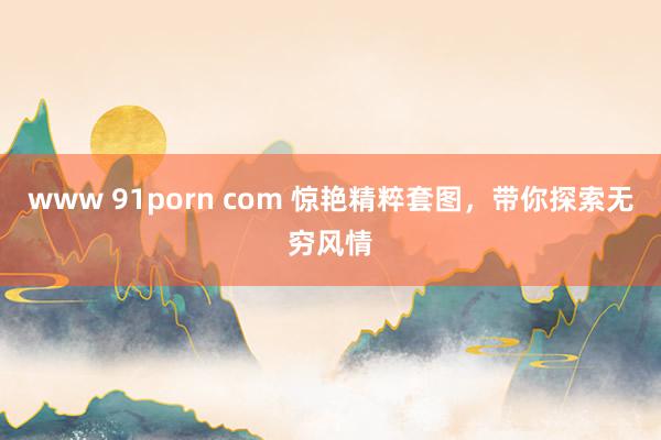 www 91porn com 惊艳精粹套图，带你探索无穷风情