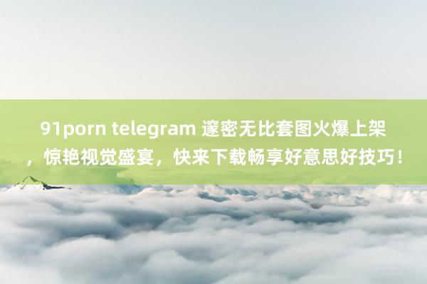 91porn telegram 邃密无比套图火爆上架，惊艳视觉盛宴，快来下载畅享好意思好技巧！