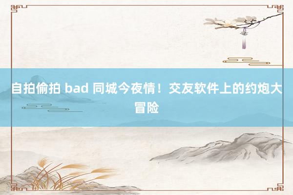 自拍偷拍 bad 同城今夜情！交友软件上的约炮大冒险