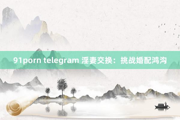 91porn telegram 淫妻交换：挑战婚配鸿沟