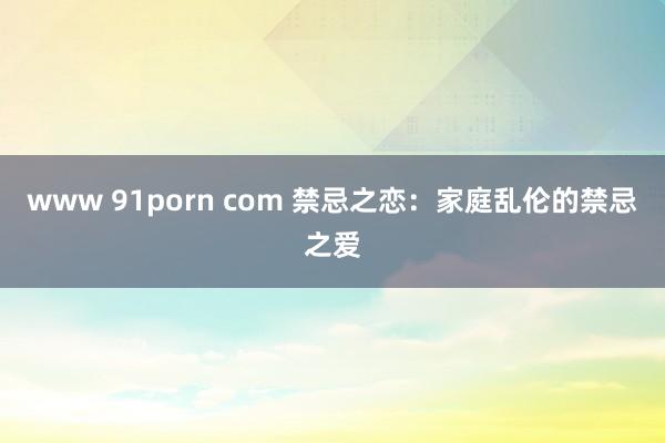 www 91porn com 禁忌之恋：家庭乱伦的禁忌之爱