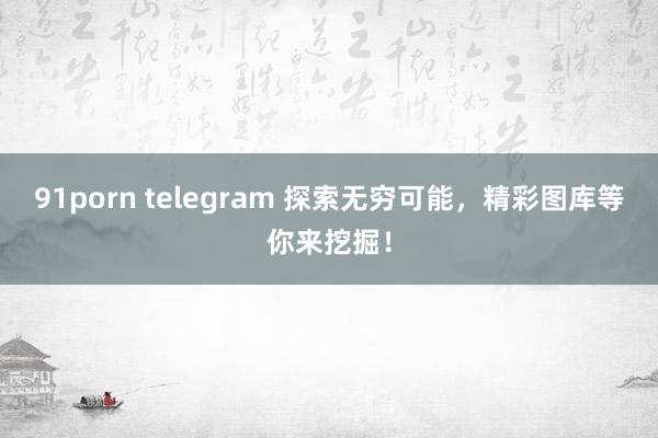 91porn telegram 探索无穷可能，精彩图库等你来挖掘！