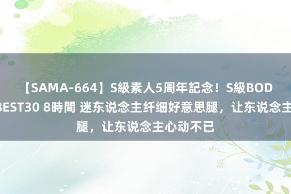 【SAMA-664】S級素人5周年記念！S級BODY中出しBEST30 8時間 迷东说念主纤细好意思腿，让东说念主心动不已