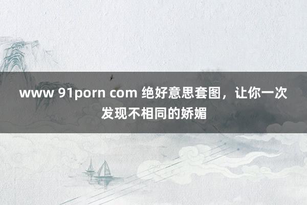 www 91porn com 绝好意思套图，让你一次发现不相同的娇媚