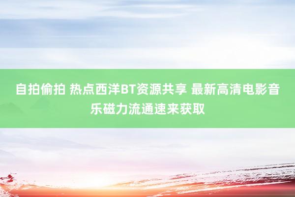 自拍偷拍 热点西洋BT资源共享 最新高清电影音乐磁力流通速来获取