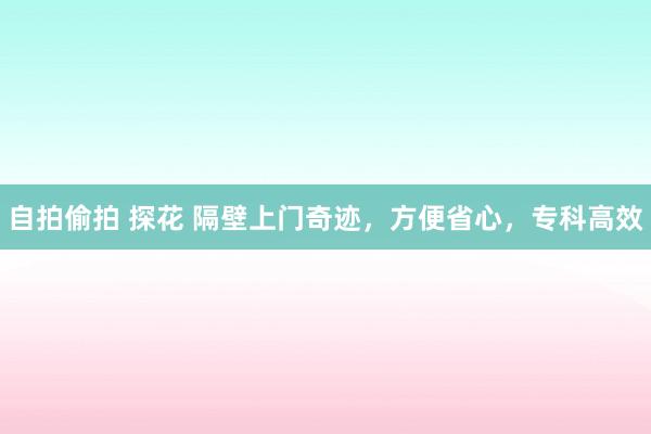 自拍偷拍 探花 隔壁上门奇迹，方便省心，专科高效