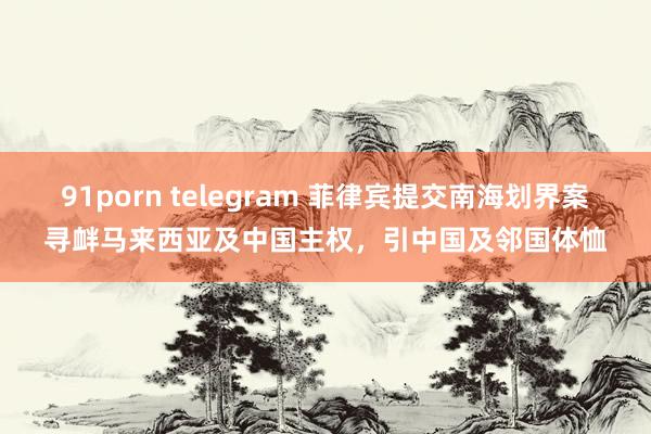 91porn telegram 菲律宾提交南海划界案寻衅马来西亚及中国主权，引中国及邻国体恤