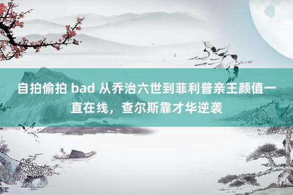 自拍偷拍 bad 从乔治六世到菲利普亲王颜值一直在线，查尔斯靠才华逆袭