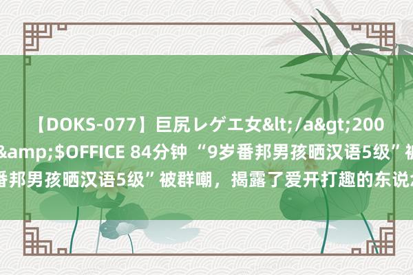 【DOKS-077】巨尻レゲエ女</a>2009-05-01OFFICE K’S&$OFFICE 84分钟 “9岁番邦男孩晒汉语5级”被群嘲，揭露了爱开打趣的东说念主最恶的一面