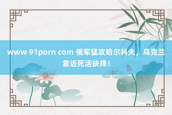 www 91porn com 俄军猛攻哈尔科夫，乌克兰靠近死活抉择！