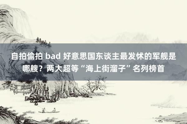 自拍偷拍 bad 好意思国东谈主最发怵的军舰是哪艘？两大超等“海上街溜子”名列榜首