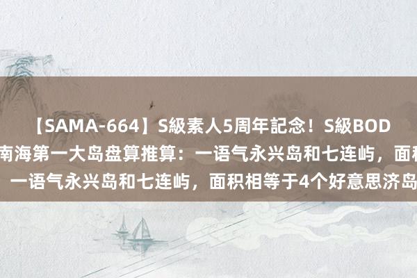 【SAMA-664】S級素人5周年記念！S級BODY中出しBEST30 8時間 南海第一大岛盘算推算：一语气永兴岛和七连屿，面积相等于4个好意思济岛！