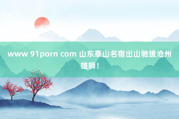 www 91porn com 山东泰山名宿出山驰援沧州雄狮！